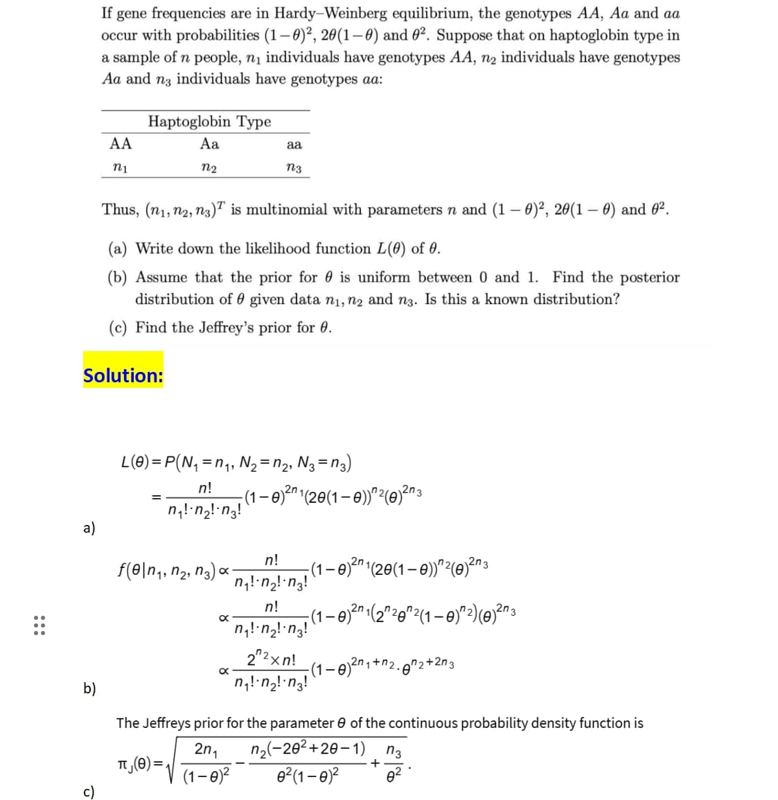 a)
If gene frequencies are in Hardy-Weinberg equilibrium, the genotypes AA, Aa and aa
occur with probabilities (1-0)², 20(1-0) and 0². Suppose that on haptoglobin type in
a sample of n people, n₁ individuals have genotypes AA, n₂ individuals have genotypes
Aa and n3 individuals have genotypes aa:
b)
AA
n1
Haptoglobin Type
Aa
n2
Solution:
Thus, (n₁, n2, n3) is multinomial with parameters n and (1 - 0)², 20(1-0) and 0².
(a) Write down the likelihood function L(0) of 0.
(b) Assume that the prior for is uniform between 0 and 1. Find the posterior
distribution of given data n₁, n2 and n3. Is this a known distribution?
(c) Find the Jeffrey's prior for 0.
f(e\n₁, n₂, n3) 0 x
L(0)=P(N₁ = n₁, №₂ = n₂, N3 = 13)
n!
n₁!· n₂! n3!
x
x
aa
n3
(1
π₁ (0)=√(1-0)²
2n
0)²″ ¹(20(1 – 0))^²(0)²n ³3
n!
n₁!·n₂! n3!
n!
n₁!·n₂! -n₂!
22xn!
n₁!·n₂! n3!
2n
2n
(1 – 0)²″ ¹(20(1 – 0))^²(0)²n 3
(1-0)
(1 -0
3
¹(2″ ²0″²(1 – 0)^²) (0)²¹ ³
2n₁+n₂
n₂+2n3
The Jeffreys prior for the parameter of the continuous probability density function is
2n₁ n₂(-20²+20-1) n3
0²(1-0)² 0²
+