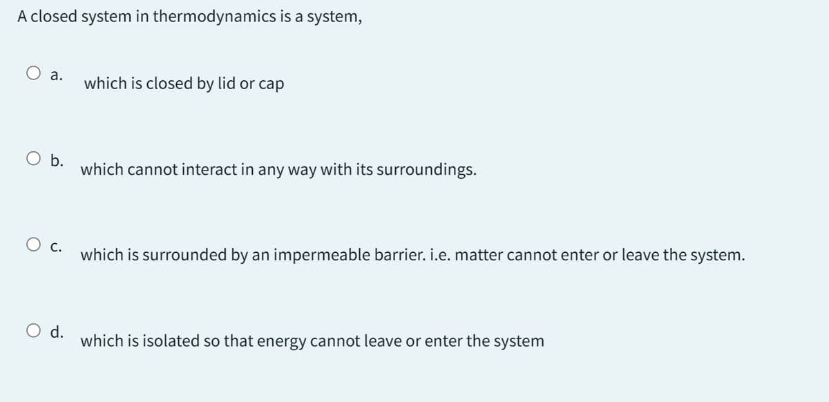 A closed system in thermodynamics is a system,
O a.
O b.
O c.
O d.
which is closed by lid or cap
which cannot interact in any way with its surroundings.
which is surrounded by an impermeable barrier. i.e. matter cannot enter or leave the system.
which is isolated so that energy cannot leave or enter the system