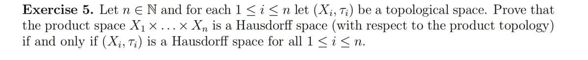 Exercise 5. Let n = N and for each 1 ≤ i ≤ n let (Xi, Ti) be a topological space. Prove that
the product space X₁ × ... × X is a Hausdorff space (with respect to the product topology)
if and only if (Xi, Ti) is a Hausdorff space for all 1 ≤ i ≤ n.