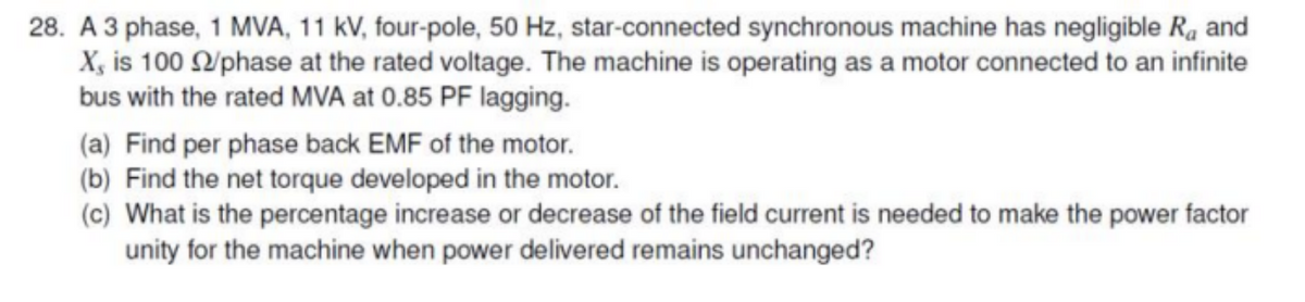 28. A 3 phase, 1 MVA, 11 kV, four-pole, 50 Hz, star-connected synchronous machine has negligible R and
X, is 100 /phase at the rated voltage. The machine is operating as a motor connected to an infinite
bus with the rated MVA at 0.85 PF lagging.
(a) Find per phase back EMF of the motor.
(b) Find the net torque developed in the motor.
(c) What is the percentage increase or decrease of the field current is needed to make the power factor
unity for the machine when power delivered remains unchanged?