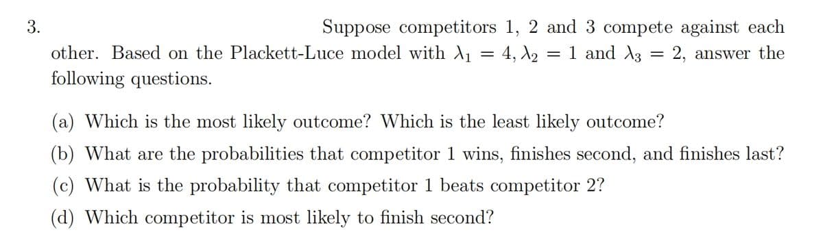 3.
Suppose competitors 1, 2 and 3 compete against each
other. Based on the Plackett-Luce model with \₁ = 4, №2 = 1 and 3 = 2, answer the
following questions.
(a) Which is the most likely outcome? Which is the least likely outcome?
(b) What are the probabilities that competitor 1 wins, finishes second, and finishes last?
(c) What is the probability that competitor 1 beats competitor 2?
(d) Which competitor is most likely to finish second?