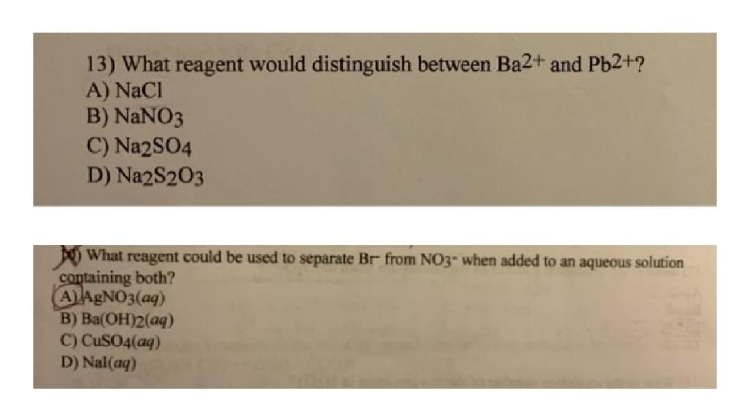 13) What reagent would distinguish between Ba2+ and Pb2+?
A) NaCl
B) NANO3
C) Na2SO4
D) Na2S203
D What reagent could be used to separate Br from NO3- when added to an aqueous solution
containing both?
AAGNO3(aq)
B) Ba(OH)2(aq)
C) CUSO4(aq)
D) Nal(aq)

