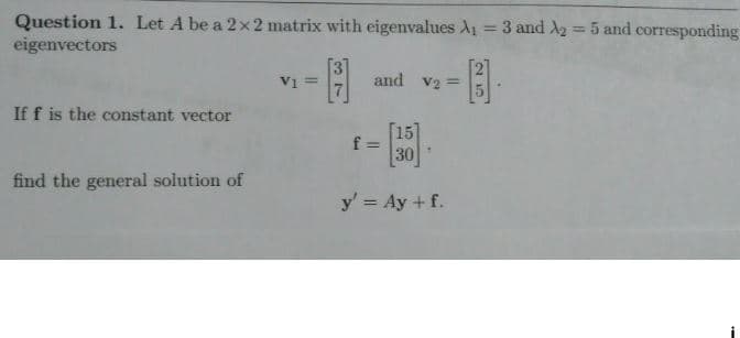 Question 1. Let A be a 2x2 matrix with eigenvalues A₁ = 3 and A2 = 5 and corresponding
eigenvectors
If f is the constant vector
find the general solution of
V1 =
[3]
and V₂ =
[15]
30
y' = Ay + f.
f=
