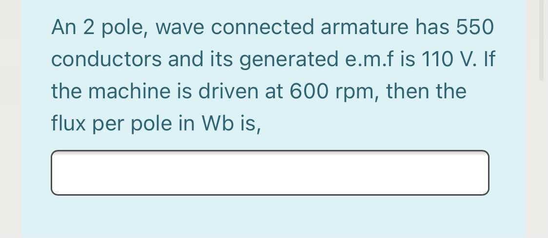 An 2 pole, wave connected armature has 550
conductors and its generated e.m.f is 110 V. If
the machine is driven at 600 rpm, then the
flux per pole in Wb is,

