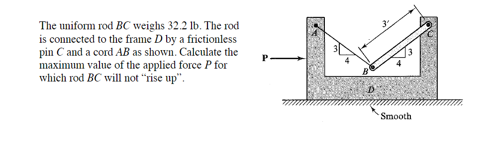 The uniform rod BC weighs 32.2 lb. The rod
is connected to the frame D by a frictionless
pin C and a cord AB as shown. Calculate the
maximum value of the applied force P for
which rod BC will not "rise up".
P
Smooth