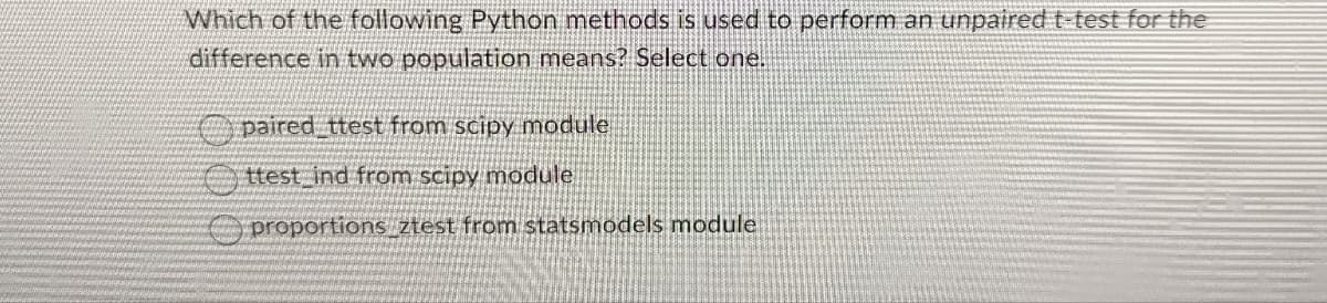 Which of the following Python methods is used to perform an unpaired t-test for the
difference in two population means? Select one.
paired_ttest from scipy module
ttest ind from scipy module
proportions_ztest from statsmodels module