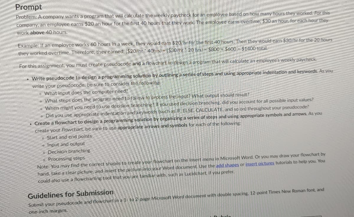 Prompt
Problem: A company wants a program that will calculate the weekly paycheck for an employee based on how many hours they worked. For this
company, an employee earns $20 an hour for the first 40 hours that they work. The employee earns overtime, $30 an hour, for each hour they
work above 40 hours.
Example: If an employee works 60 hours in a week, they would earn $20/hr for the first 40 hours. Then they would earn $30/hr for the 20 hours
they worked overtime. Therefore, they earned: ($20/hr 40hrs)+($30/hr 20 hrs) $800+ $600 = $1400 total.
For this assignment, you must create pseudocode and a flowchart to design a program that will calculate an employee's weekly paycheck.
- Write pseudocode to design a programming solution by outlining a series of steps and using appropriate indentation and keywords. As you
write your pseudocode, be sure to consider the following:
What input does the computer need?
What steps does the program need to follow to process the input? What output should result?
When might you need to use decision branching? If you used decision branching, did you account for all possible input values?
Did you use appropriate indentation and keywords (such as IF, ELSE, CALCULATE, and so on) throughout your pseudocode?
. Create a flowchart to design a programming solution by organizing a series of steps and using appropriate symbols and arrows. As you
create your flowchart, be sure to use appropriate arrows and symbols for each of the following:
o Start and end points
Input and output
o Decision branching
Processing steps
Note: You may find the correct shapes to create your flowchart on the Insert menu in Microsoft Word. Or you may draw your flowchart by
hand, take a clear picture, and insert the picture into your Word document. Use the add shapes or insert pictures tutorials to help you. You
could also use a flowcharting tool that you are familiar with, such as Lucidchart, if you prefer,
Guidelines for Submission
Submit your pseudocode and flowchart in a 1- to 2-page Microsoft Word document with double spacing, 12-point Times New Roman font, and
one-inch margins.