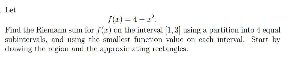 - Let
f (x) = 4 – x2.
Find the Riemann sum for f(x) on the interval [1, 3] using a partition into 4 equal
subintervals, and using the smallest function value on each interval. Start by
drawing the region and the approximating rectangles.
