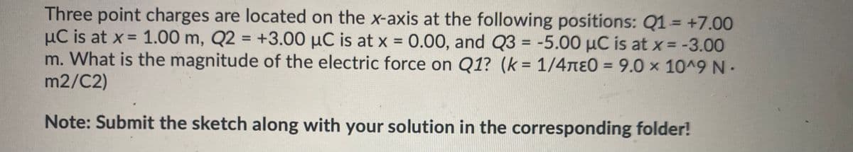 Three point charges are located on the x-axis at the following positions: Q1 = +7.00
µC is at x = 1.00 m, Q2 = +3.00 µC is at x 0.00, and Q3 = -5.00 µC is at x = -3.00
m. What is the magnitude of the electric force on Q1? (k= 1/4nɛ0 = 9.0 x 10^9 N-
m2/C2)
%3D
%3D
%D
%3D
%3D
Note: Submit the sketch along with your solution in the corresponding folder!
