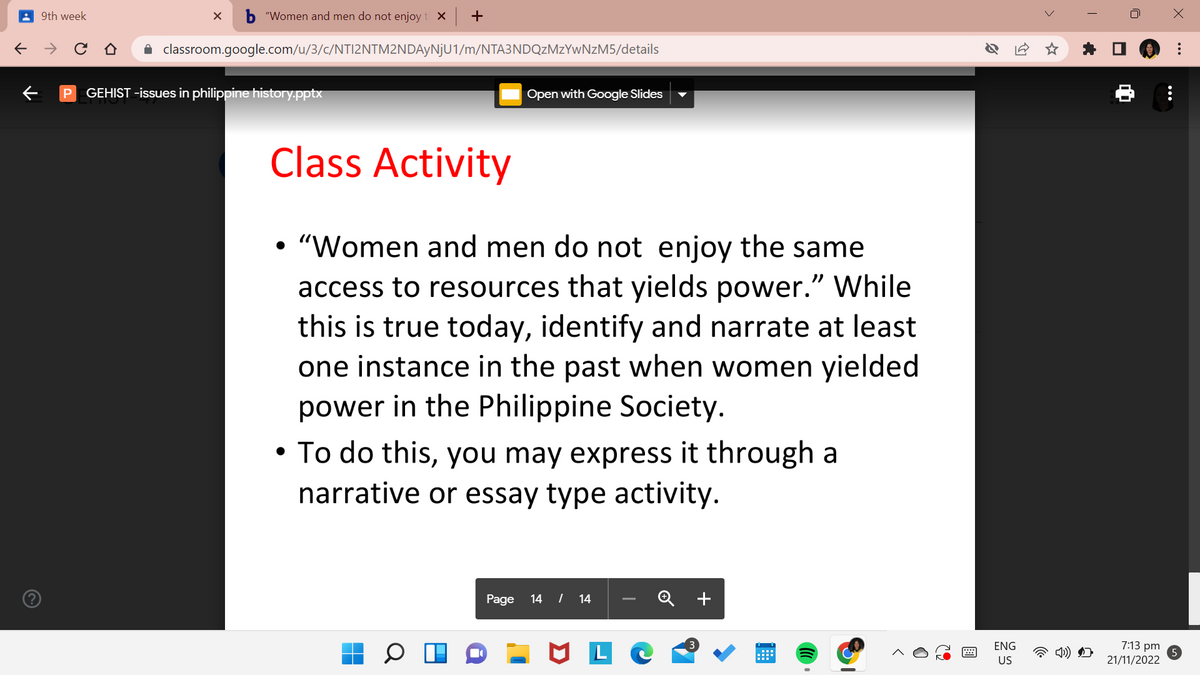 ←
9th week
个
b"Women and men do not enjoy t X
classroom.google.com/u/3/c/NTI2NTM2NDAyNjU1/m/NTA3NDQzMzYwNzM5/details
X
P GEHIST -issues in philippine history.pptx
+
Open with Google Slides
Class Activity
• "Women and men do not enjoy the same
access to resources that yields power." While
this is true today, identify and narrate at least
one instance in the past when women yielded
power in the Philippine Society.
• To do this, you may express it through a
narrative or essay type activity.
Page 14 / 14
ML
O
B
ENG
US
>
☆
7:13 pm
21/11/2022
X
:
5