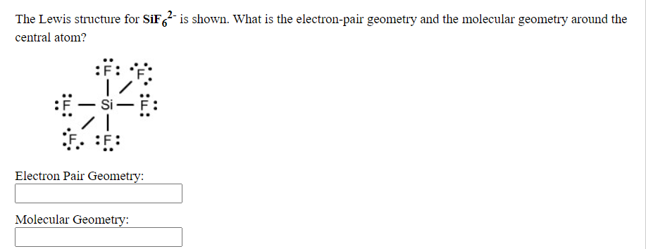 The Lewis structure for SiF, is shown. What is the electron-pair geometry and the molecular geometry around the
central atom?
- Si-F:
Electron Pair Geometry:
Molecular Geometry:
