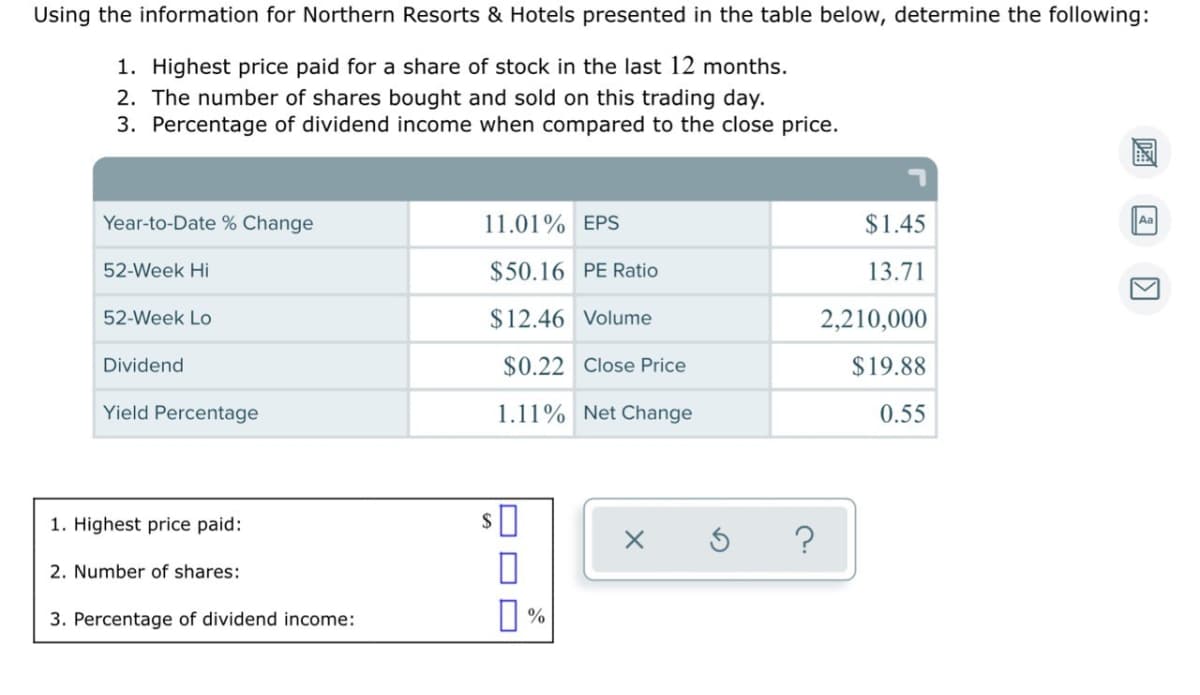 Using the information for Northern Resorts & Hotels presented in the table below, determine the following:
1. Highest price paid for a share of stock in the last 12 months.
2. The number of shares bought and sold on this trading day.
3. Percentage of dividend income when compared to the close price.
Year-to-Date % Change
11.01% EPS
$1.45
Aa
52-Week Hi
$50.16 PE Ratio
13.71
52-Week Lo
$12.46 Volume
2,210,000
Dividend
$0.22 Close Price
$19.88
Yield Percentage
1.11% Net Change
0.55
1. Highest price paid:
2. Number of shares:
O %
3. Percentage of dividend income:
