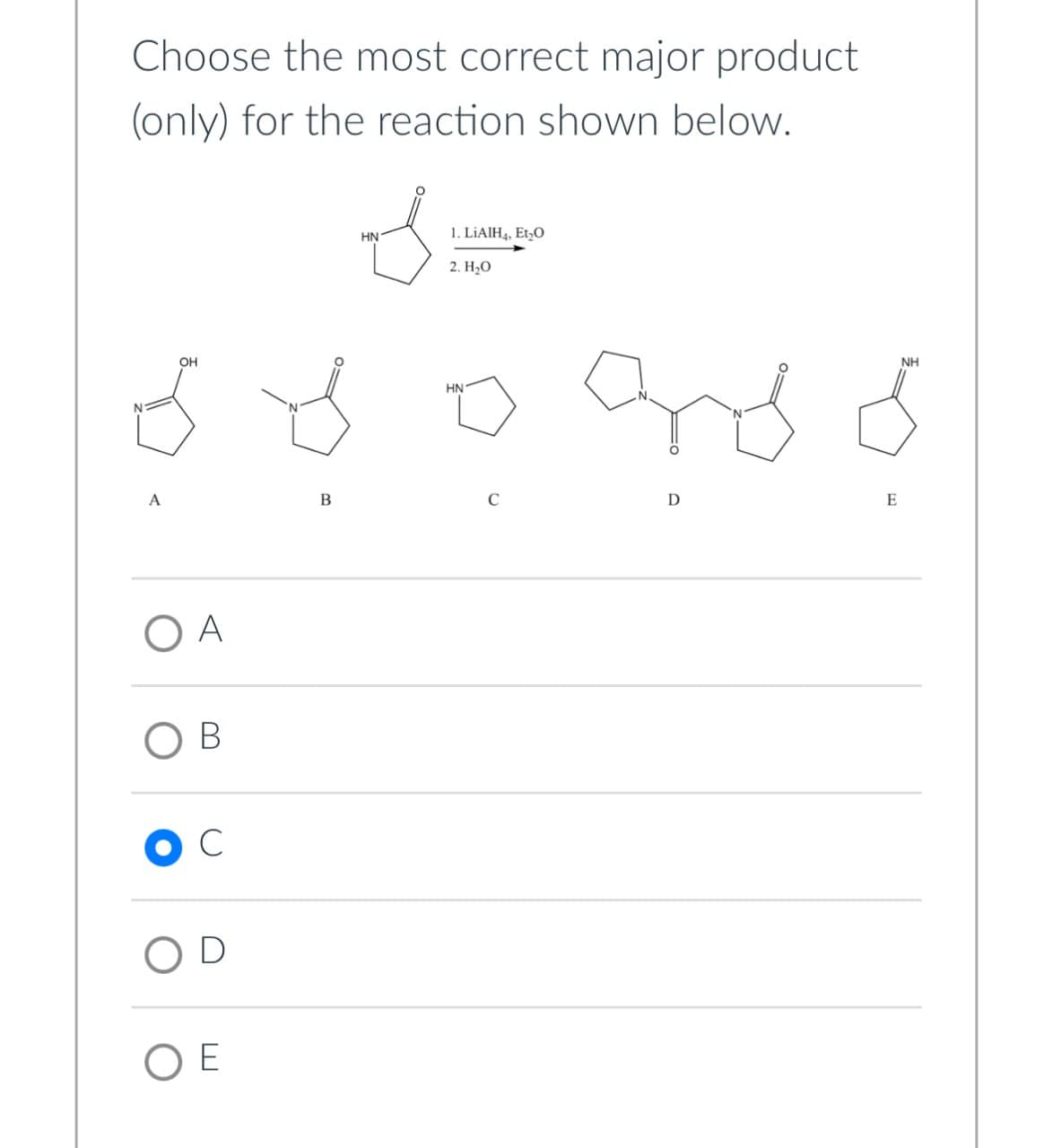 Choose the most correct major product
(only) for the reaction shown below.
OH
HN
1. LiAlH4, Et₂O
2. H₂O
HN
C
B
A
A
O B
C
D
OE
NH
and o
D
E