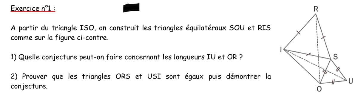 Exercice n°1:
A partir du triangle ISO, on construit les triangles équilatéraux SOU et RIS
comme sur la figure ci-contre.
1) Quelle conjecture peut-on faire concernant les longueurs IU et OR?
2) Prouver que les triangles ORS et USI sont égaux puis démontrer la
conjecture.
R
S
U
O