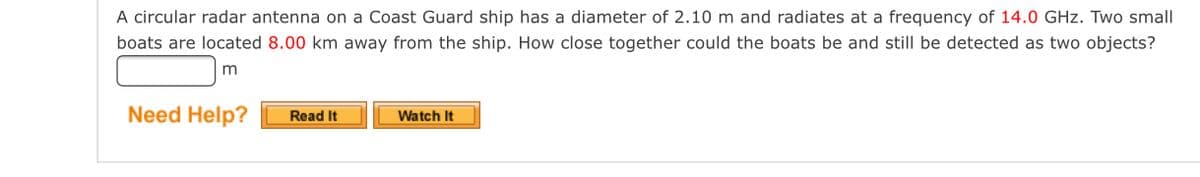 A circular radar antenna on a Coast Guard ship has a diameter of 2.10 m and radiates at a frequency of 14.0 GHz. Two small
boats are located 8.00 km away from the ship. How close together could the boats be and still be detected as two objects?
Need Help?
Watch It
Read It
