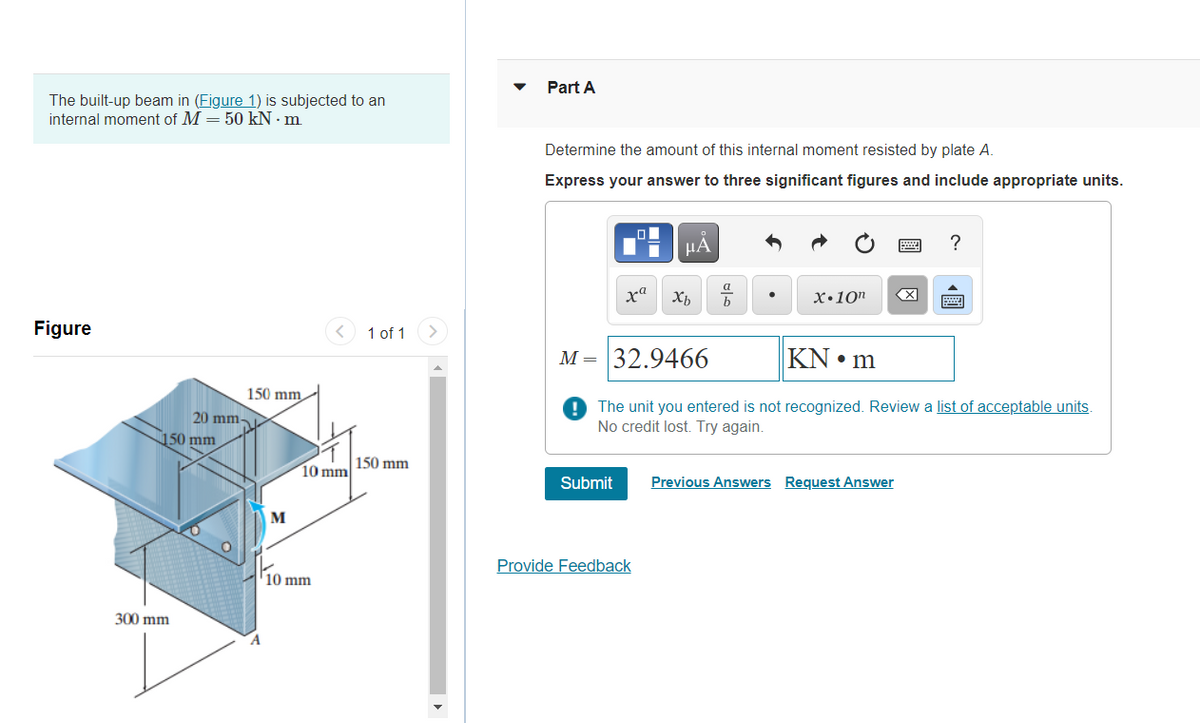 Part A
The built-up beam in (Figure 1) is subjected to an
internal moment of M = 50 kN · m
Determine the amount of this internal moment resisted by plate A.
Express your answer to three significant figures and include appropriate units.
НА
?
ха
х.10п
Figure
< 1 of 1
M= 32.9466
KN • m
150 mm
9 The unit you entered is not recognized. Review a list of acceptable units.
No credit lost. Try again.
20 mm
150 mm
150 mm
10 mm
Submit
Previous Answers Request Answer
M
Provide Feedback
10 mm
300 mm
