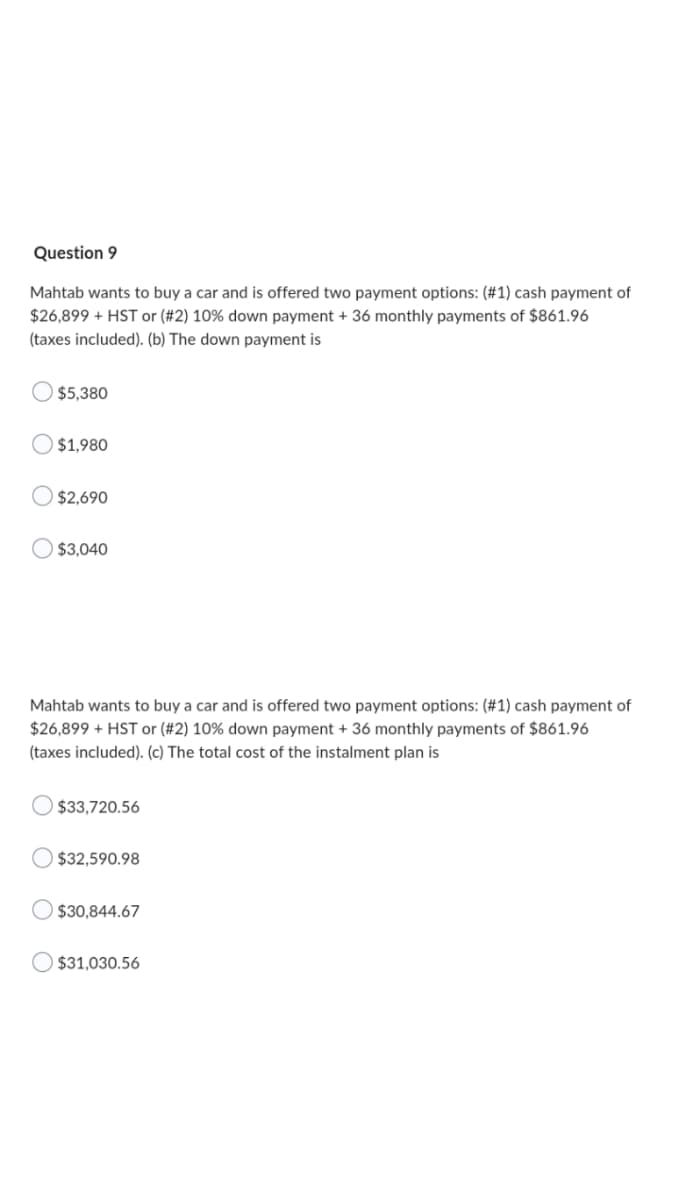 Question 9
Mahtab wants to buy a car and is offered two payment options: (#1) cash payment of
$26,899 + HST or (#2) 10% down payment + 36 monthly payments of $861.96
(taxes included). (b) The down payment is
$5,380
$1,980
$2,690
$3,040
Mahtab wants to buy a car and is offered two payment options: (#1) cash payment of
$26,899 + HST or (#2) 10% down payment + 36 monthly payments of $861.96
(taxes included). (c) The total cost of the instalment plan is
$33,720.56
$32,590.98
$30,844.67
$31,030.56