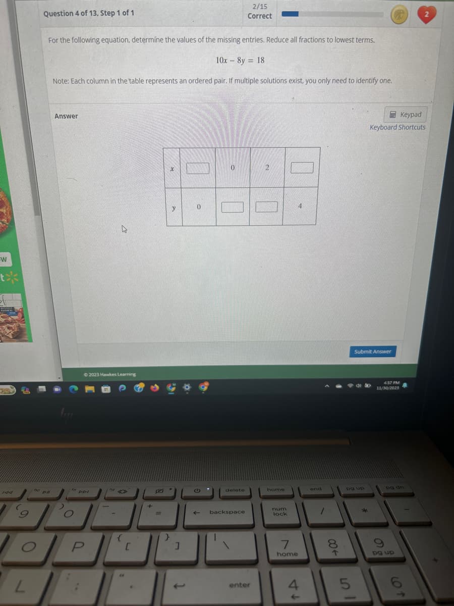 W
tx
ARTI
FIMEC
L
no
Question 4 of 13, Step 1 of 1
For the following equation, determine the values of the missing entries. Reduce all fractions to lowest terms.
10x - 8y = 18
Note: Each column in the table represents an ordered pair. If multiple solutions exist, you only need to identify one.
DHI
Answer
O
© 2023 Hawkes Learning
DDI
P
▸
F12
{
44
[
6
+
D
=
}
x
y
]
0
G
←
0
delete
2/15
Correct
backspace
enter
2
home
num
lock
7
home
4
4
end
1
8
00+
5
Submit Answer
40
pg up
sk
Keypad
Keyboard Shortcuts
4:57 PM
11/30/2023
80
pg up
2
6