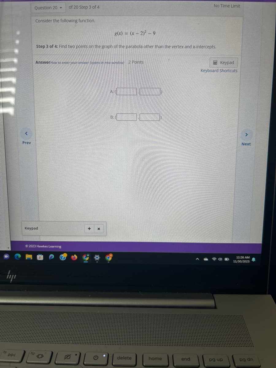 lyr
<
Prev
PDI
Question 20
T
Consider the following function.
of 20 Step 3 of 4
Keypad
Step 3 of 4: Find two points on the graph of the parabola other than the vertex and x-intercepts.
AnswerHow to enter your answer (opens in new window) 2 Points
Ⓒ2023 Hawkes Learning
g(x) = (x - 2)² - 9
+ X
A: (
B: (
انالها*
delete
home
No Time Limit
end
Keypad
Keyboard Shortcuts
pg up
>
Next
11:26 AM
11/30/2023
pg dn