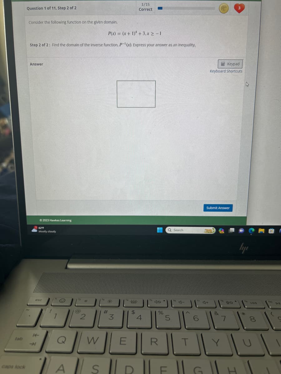 Question 1 of 11, Step 2 of 2
Consider the following function on the given domain.
P(x) = (x + 1) + 3.x ≥ −1
Step 2 of 2: Find the domain of the inverse function. P(x). Express your answer as an inequality.
Answer
Ⓒ2023 Hawkes Learning
If
62°F
Mostly cloudy
esc
!
1
e
Q
@
تاك
2
A
W
*
#
3
¹4-
E
1/15
Correct
$
4
54
%
R
Q Search
5
^
T
17
()
A||S|R|F|G
Keypad
Keyboard Shortcuts
Submit Answer
&
7
4
hype
8
10 DH
C