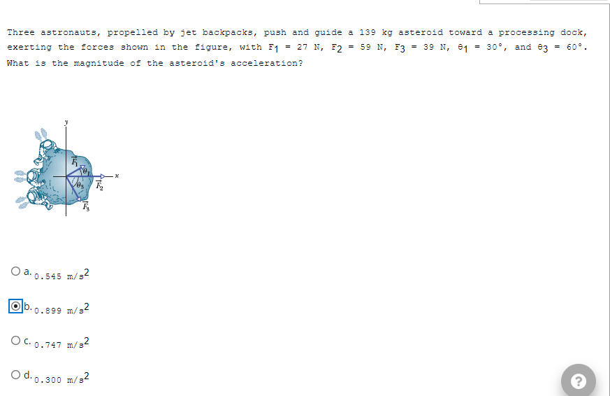a 139 kg asteroid toward a processing dock,
59 N, F3 39 N, 1 = 30°, and 03
=
=
Three astronauts, propelled by jet backpacks, push and guide
= 27 N, F2
exerting the forces shown in the figure, with F1
What is the magnitude of the asteroid's acceleration?
=
.x
O a. 0.545 m/s²
Olb.
*0.899 m/s2
OC. 0.747 m/s²
O d.o.300 m/s²