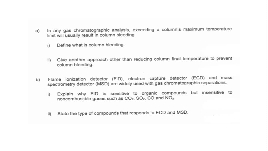 a)
In any gas chromatographic analysis, exceeding a column's maximum temperature
limit will usually result in column bleeding.
i)
Define what is column bleeding.
Give another approach other than reducing column final temperature to prevent
ii)
column bleeding.
b)
Flame ionization detector (FID), electron capture detector (ECD) and mass
spectrometry detector (MSD) are widely used with gas chromatographic separations.
i)
Explain why FID is sensitive to organic compounds but insensitive to
noncombustible gases such as CO2, SO2, CO and NO.
ii)
State the type of compounds that responds to ECD and MSD.
