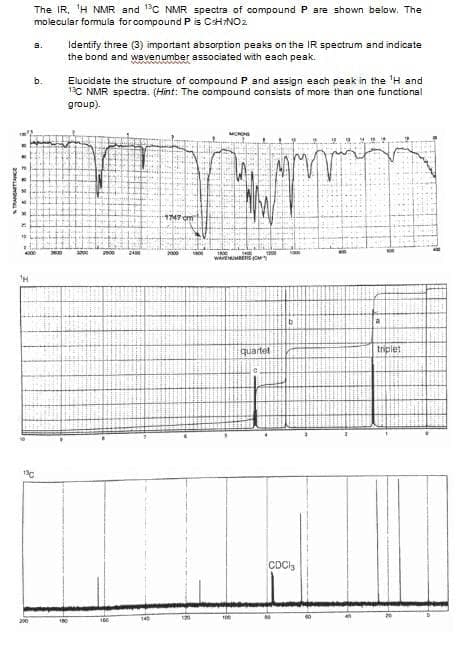 The IR, 'H NMR and 1C NMR spectra of compound P are shown below. The
molecular formula for compound Pis CHNO2
a.
Identify three (3) important absorption peaks on the IR spectrum and indicate
the bond and wavenumber associated with each peak.
Elucidate the structure of compound P and assign esch peak in the 'H and
1C NMR spectra. (Hint: The compound consists of more than one functional
group).
b.
T747cm
2000
a
quartet
triplet
CDCI,
