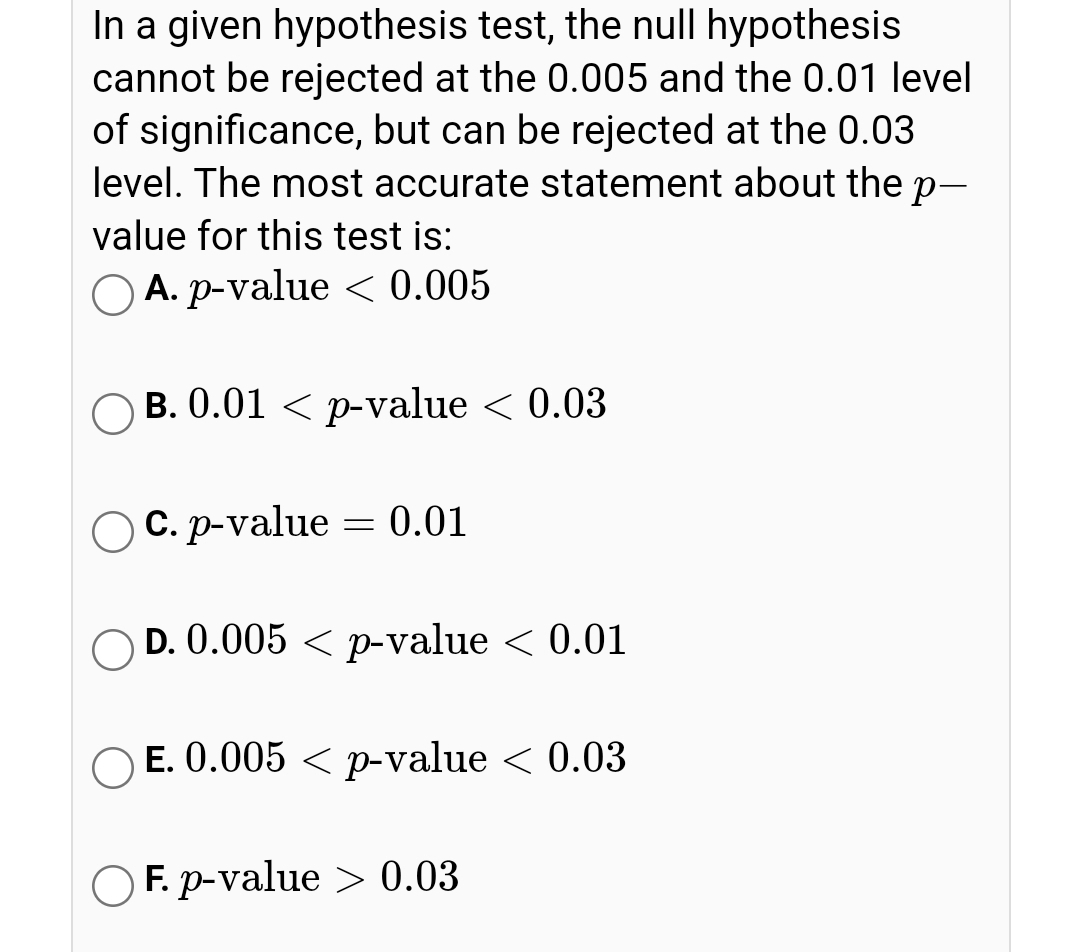 In a given hypothesis test, the null hypothesis
cannot be rejected at the 0.005 and the 0.01 level
of significance, but can be rejected at the 0.03
level. The most accurate statement about the p-
value for this test is:
O A. p-value < 0.005
O B. 0.01 < p-value < 0.03
С.р-value
0.01
O D. 0.005 < p-value < 0.01
Е. 0.005 <р-value < 0.03
O F. p-value > 0.03
