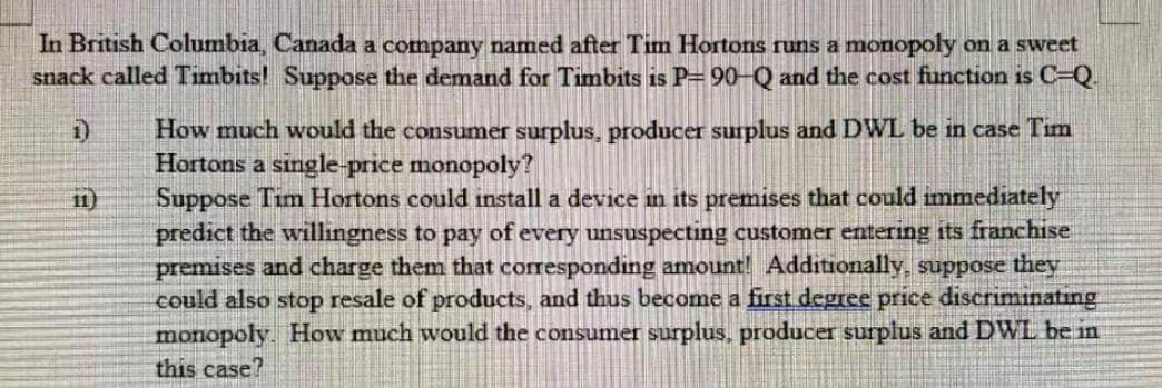 In British Columbia, Canada a company named after Tim Hortons runs a monopoly on a sweet
snack called Timbits! Suppose the demand for Timbits is P=90-Q and the cost function is C-Q
How much would the consumer surplus, producer surplus and DWL be in case Tim
Hortons a single-price monopoly?
Suppose Tim Hortons could install a device in its premises that could immediately
11)
predict the willingness to pay of every unsuspecting customer entering its franchise
premises and charge them that corresponding amount! Additionally, suppose they
could also stop resale of products, and thus become a first degree price discriminatıng
monopoly. How much would the consumer surplus, producer surplus and DWL be in
this case?
