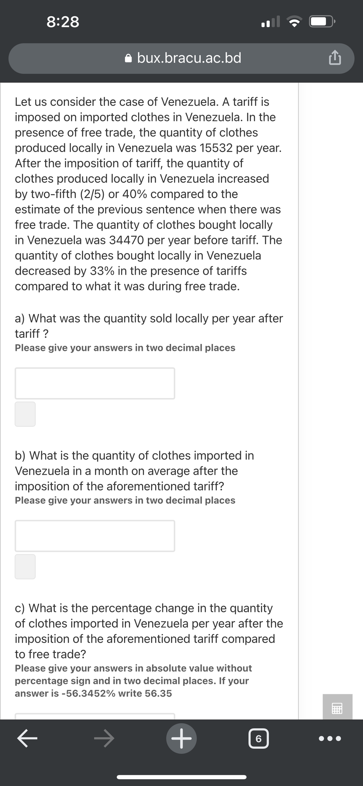 8:28
a bux.bracu.ac.bd
Let us consider the case of Venezuela. A tariff is
imposed on imported clothes in Venezuela. In the
presence of free trade, the quantity of clothes
produced locally in Venezuela was 15532 per year.
After the imposition of tariff, the quantity of
clothes produced locally in Venezuela increased
by two-fifth (2/5) or 40% compared to the
estimate of the previous sentence when there was
free trade. The quantity of clothes bought locally
in Venezuela was 34470 per year before tariff. The
quantity of clothes bought locally in Venezuela
decreased by 33% in the presence of tariffs
compared to what it was during free trade.
a) What was the quantity sold locally per year after
tariff ?
Please give your answers in two decimal places
b) What is the quantity of clothes imported in
Venezuela in a month on average after the
imposition of the aforementioned tariff?
Please give your answers in two decimal places
c) What is the percentage change in the quantity
of clothes imported in Venezuela per year after the
imposition of the aforementioned tariff compared
to free trade?
Please give your answers in absolute value without
percentage sign and in two decimal places. If your
answer is -56.3452% write 56.35
+
6
