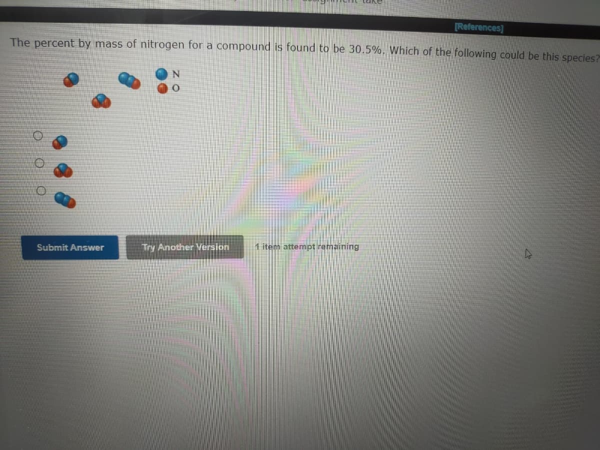 [References]
The percent by mass of nitrogen for a compound is found to be 30.5%, Which of the following could be this species?
Submit Answer
Try Another Version
1 item attempt remaining
