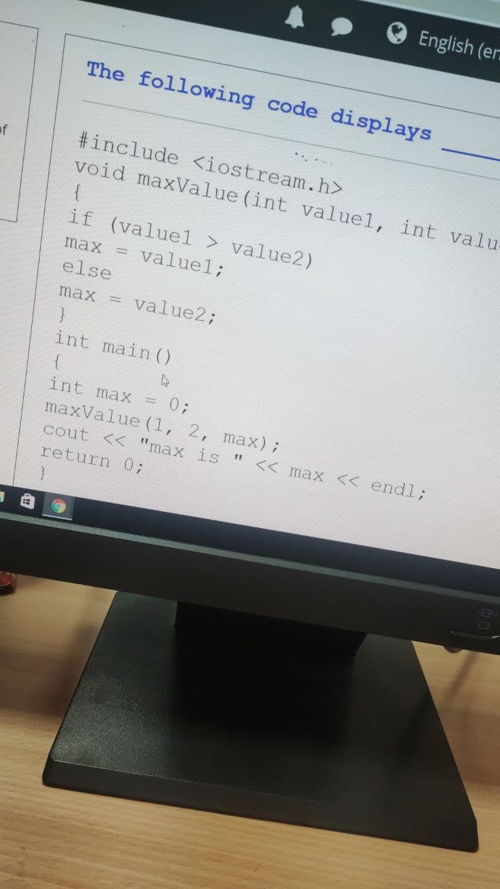 English (er
The following code displays
*. -.
of
#include <iostream.h>
void maxValue (int valuel, int valu
if (valuel > value2)
= valuel;
max
else
max = value2;
int main ()
int max
= 0;
maxValue (1, 2, max);
cout << "max is "
<< max << endl3;
return 0;
