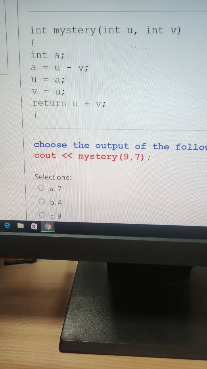 int mystery (int u, int v)
{
int a;
a
= u - V;
u =
a;
V = u;
return u + v;
choose the output of the follos
cout << mystery (9,7);
Select one:
a. 7
b. 4
C. 9
