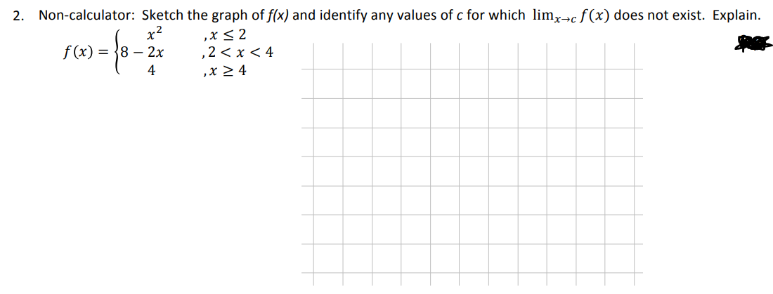 2. Non-calculator:
Sketch the graph of f(x) and identify any values of c for which limx→c f(x) does not exist. Explain.
x²
f(x) = 8 - 2x
4
{
,x ≤ 2
,2 < x < 4
,x ≥ 4