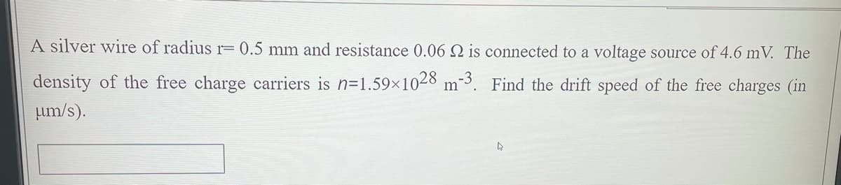 A silver wire of radius r= 0.5 mm and resistance 0.06 Q is connected to a voltage source of 4.6 mV. The
density of the free charge carriers is n=1.59×1028 m-³. Find the drift speed of the free charges (in
Lum/s).
