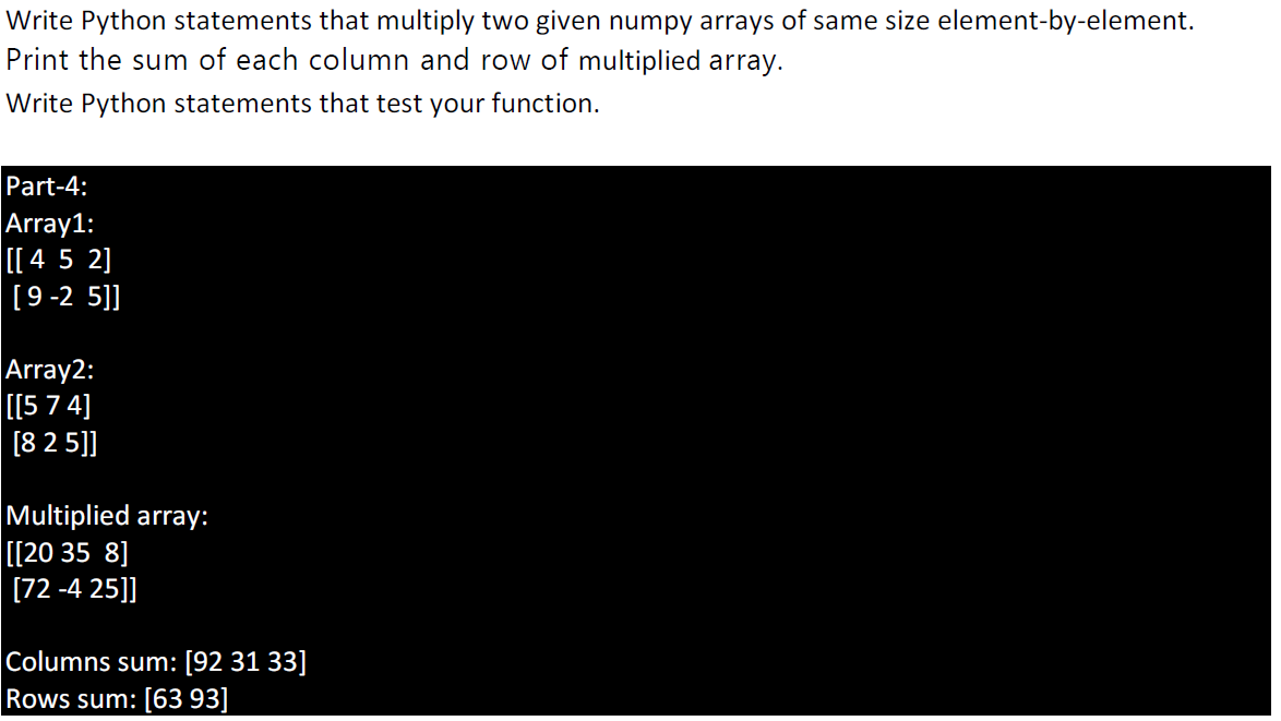 Write Python statements that multiply two given numpy arrays of same size element-by-element.
Print the sum of each column and row of multiplied array.
Write Python statements that test your function.
Part-4:
Array1:
[[ 4 5 2]
[9-2 5]]
Array2:
[[5 7 4]
[8 2 5]]
Multiplied array:
[[20 35 8]
[72 -4 25]]
Columns sum: [92 31 33]
Rows sum: [63 93]
