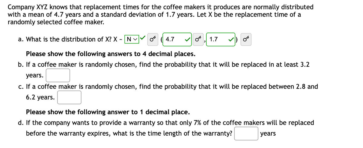 Company XYZ knows that replacement times for the coffee makers it produces are normally distributed
with a mean of 4.7 years and a standard deviation of 1.7 years. Let X be the replacement time of a
randomly selected coffee maker.
a. What is the distribution of X? X - N✓
Please show the following answers to 4 decimal places.
b. If a coffee maker is randomly chosen, find the probability that it will be replaced in at least 3.2
years.
c. If a coffee maker is randomly chosen, find the probability that it will be replaced between 2.8 and
6.2 years.
4.7
1.7
Please show the following answer to decimal place.
d. If the company wants to provide a warranty so that only 7% of the coffee makers will be replaced
before the warranty expires, what is the time length of the warranty?
years
