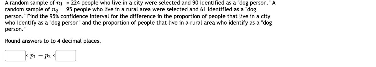 A random sample of n₁ = 224 people who live in a city were selected and 90 identified as a "dog person." A
random sample of n₂ = 95 people who live in a rural area were selected and 61 identified as a "dog
person." Find the 95% confidence interval for the difference in the proportion of people that live in a city
who identify as a "dog person" and the proportion of people that live in a rural area who identify as a "dog
person."
Round answers to to 4 decimal places.
P1 P2