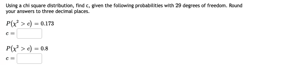 Using a chi square distribution, find c, given the following probabilities with 29 degrees of freedom. Round
your answers to three decimal places.
0.173
P(x² > c)
C =
=
P(x² > c) = 0.8
C =