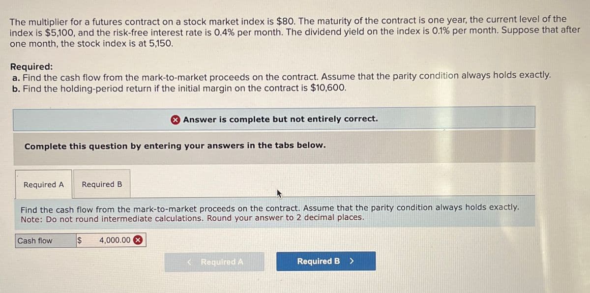 The multiplier for a futures contract on a stock market index is $80. The maturity of the contract is one year, the current level of the
index is $5,100, and the risk-free interest rate is 0.4% per month. The dividend yield on the index is 0.1% per month. Suppose that after
one month, the stock index is at 5,150.
Required:
a. Find the cash flow from the mark-to-market proceeds on the contract. Assume that the parity condition always holds exactly.
b. Find the holding-period return if the initial margin on the contract is $10,600.
Answer is complete but not entirely correct.
Complete this question by entering your answers in the tabs below.
Required A
Required B
Find the cash flow from the mark-to-market proceeds on the contract. Assume that the parity condition always holds exactly.
Note: Do not round intermediate calculations. Round your answer to 2 decimal places.
Cash flow
$
4,000.00 x
<Required A
Required B >