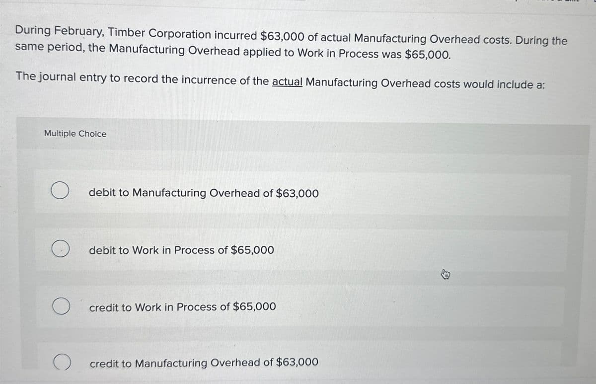 During February, Timber Corporation incurred $63,000 of actual Manufacturing Overhead costs. During the
same period, the Manufacturing Overhead applied to Work in Process was $65,000.
The journal entry to record the incurrence of the actual Manufacturing Overhead costs would include a:
Multiple Choice
debit to Manufacturing Overhead of $63,000
debit to Work in Process of $65,000
credit to Work in Process of $65,000
credit to Manufacturing Overhead of $63,000
E>\