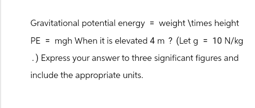 Gravitational potential energy = weight \times height
PE = mgh When it is elevated 4 m ? (Let g = 10 N/kg
.) Express your answer to three significant figures and
include the appropriate units.