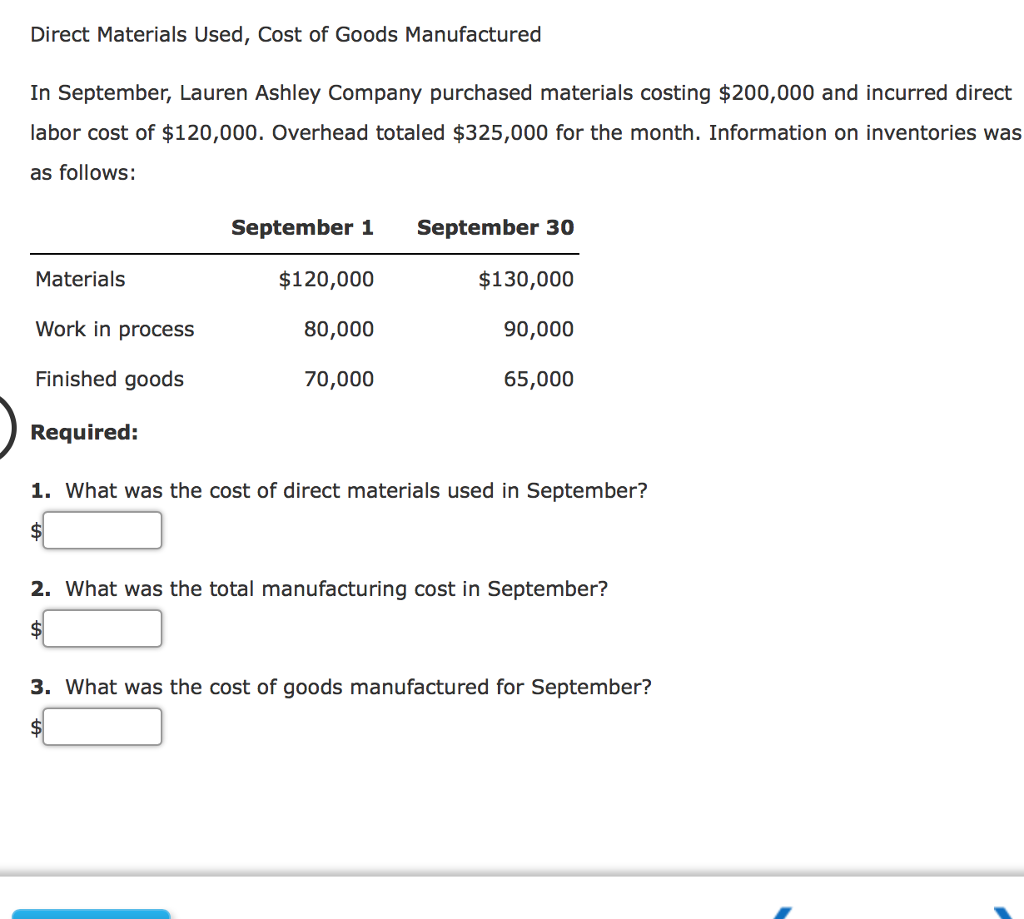 Direct Materials Used, Cost of Goods Manufactured
In September, Lauren Ashley Company purchased materials costing $200,000 and incurred direct
labor cost of $120,000. Overhead totaled $325,000 for the month. Information on inventories was
as follows:
Materials
Work in process
Finished goods
Required:
September 1 September 30
$120,000
80,000
70,000
$130,000
90,000
65,000
1. What was the cost of direct materials used in September?
2. What was the total manufacturing cost in September?
$
3. What was the cost of goods manufactured for September?
$