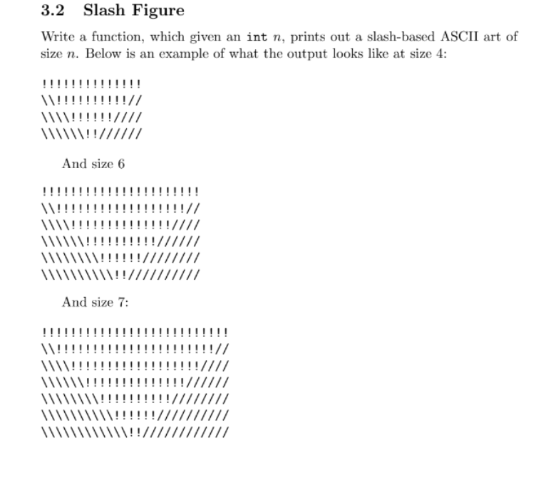 3.2 Slash Figure
Write a function, which given an int n, prints out a slash-based ASCII art of
size n. Below is an example of what the output looks like at size 4:
!!!////
\!!//////
And size 6
\\!!!!!!!!!!
And size 7:
///