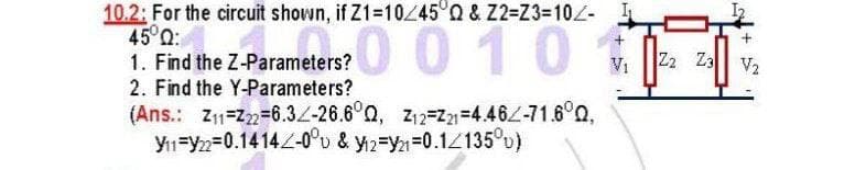 10.2: For the circuit shown, if Z1=10/45°Q & Z2=Z3=102-
45°Q:
1. Fed the 2-Parameters? 010
1. Find the Z-Parameters?
Vi
Z2 Z3
V2
2. Find the Y-Parameters?
(Ans.: Z1=Z2=6.32-26.6°0, z12=2=4462-71.6°0,
Y1=y2=0.14142-0°v & y2=Y21=0.1Z135°u)
