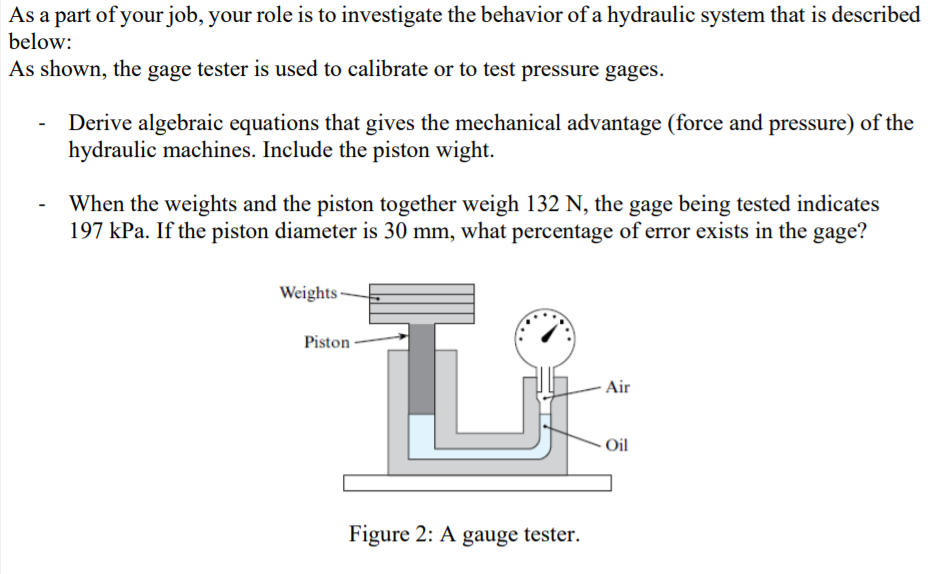 As a part of your job, your role is to investigate the behavior of a hydraulic system that is described
below:
As shown, the gage tester is used to calibrate or to test pressure gages.
Derive algebraic equations that gives the mechanical advantage (force and pressure) of the
hydraulic machines. Include the piston wight.
When the weights and the piston together weigh 132 N, the gage being tested indicates
197 kPa. If the piston diameter is 30 mm, what percentage of error exists in the gage?
Weights
Piston
Air
Oil
Figure 2: A gauge tester.
