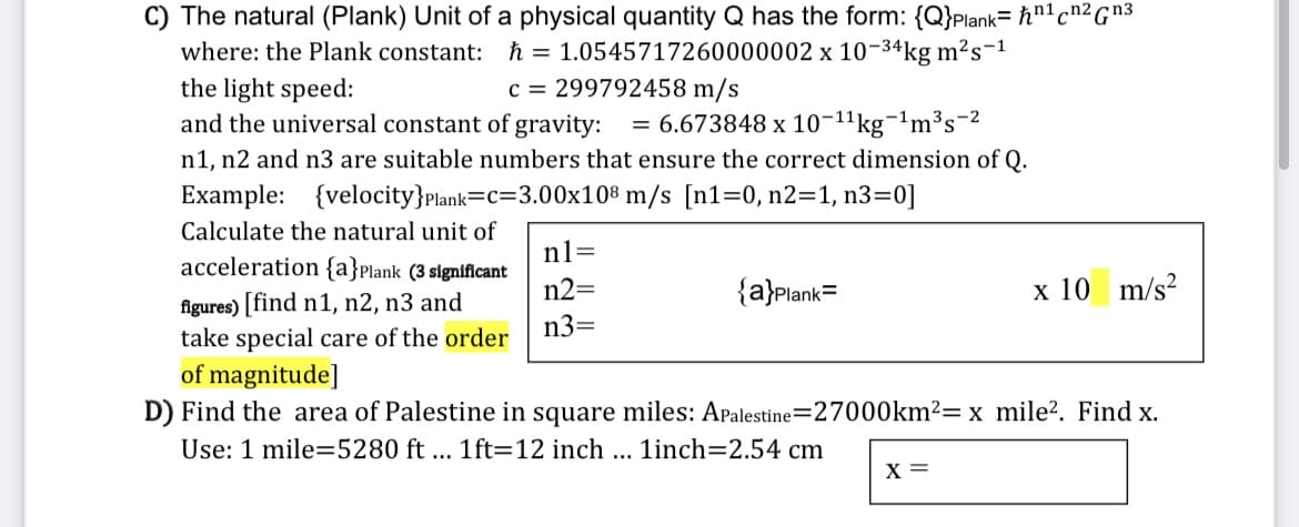 C) The natural (Plank) Unit of a physical quantity Q has the form: {Q}Plank= hnlcn2Gn3
h = 1.0545717260000002 x 10-34kg m?s-1
c = 299792458 m/s
where: the Plank constant:
the light speed:
and the universal constant of gravity:
= 6.673848 x 10-11kg¬1m³s¬2
n1, n2 and n3 are suitable numbers that ensure the correct dimension of Q.
Example: {velocity}plank=C=3.00x10® m/s [n1=0, n2=1, n3=0]
Calculate the natural unit of
n1=
acceleration {a}Plank (3 significant
n2=
{a}Plank=
x 10 m/s?
figures) [find n1, n2, n3 and
take special care of the order
of magnitude]
D) Find the area of Palestine in square miles: Apalestine=27000km²= x mile?. Find x.
n3=
Use: 1 mile=5280 ft ... 1ft=12 inch ...
linch=2.54 cm
X =
