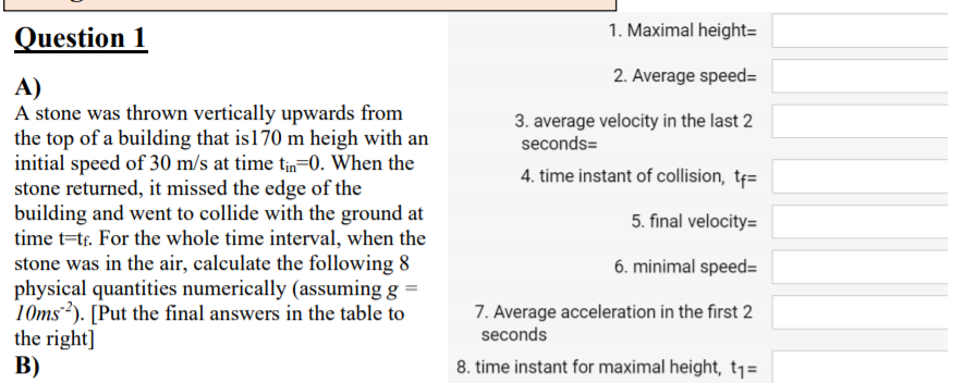 Question 1
1. Maximal height=
2. Average speed=
A)
A stone was thrown vertically upwards from
the top of a building that is170 m heigh with an
initial speed of 30 m/s at time tn=0. When the
stone returned, it missed the edge of the
building and went to collide with the ground at
time t=tr. For the whole time interval, when the
stone was in the air, calculate the following 8
physical quantities numerically (assuming g =
10ms). [Put the final answers in the table to
the right]
B)
3. average velocity in the last 2
seconds=
4. time instant of collision, tf=
5. final velocity=
6. minimal speed=
7. Average acceleration in the first 2
seconds
8. time instant for maximal height, t1=
