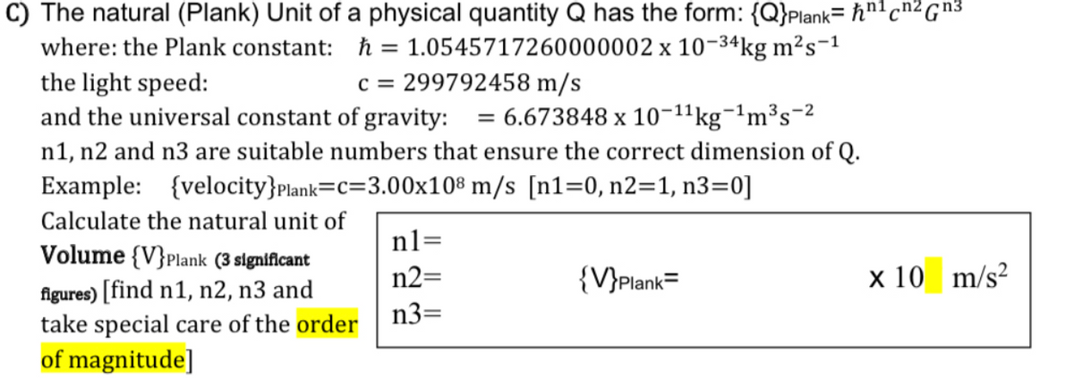 C) The natural (Plank) Unit of a physical quantity Q has the form: {Q}Plank= ħn'cn² G™³
where: the Plank constant: ħ = 1.0545717260000002 x 10-34kg m²s-1
the light speed:
and the universal constant of gravity:
n1, n2 and n3 are suitable numbers that ensure the correct dimension of Q.
c = 299792458 m/s
= 6.673848 x 10-1'kg¬'m³s-2
Example: {velocity}plank=C=3.00x10® m/s [n1=0, n2=1, n3=0]
Calculate the natural unit of
n1=
Volume {V}Plank (3 signiflcant
n2=
{V}plank=
x 10 m/s?
figures) [find n1, n2, n3 and
take special care of the order
of magnitude]
n3=
