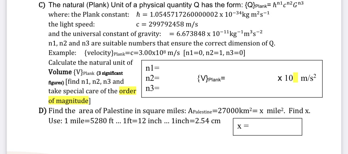 C) The natural (Plank) Unit of a physical quantity Q has the form: {Q}Plank= ħn'cn²Gn3
= 1.0545717260000002 x 10-34kg m²s-1
c = 299792458 m/s
where: the Plank constant: ħ
the light speed:
and the universal constant of gravity: = 6.673848 x 10-11kg-'m³s=2
n1, n2 and n3 are suitable numbers that ensure the correct dimension of Q.
Example: {velocity}Plank=c=3.00x10® m/s [n1=0, n2=1, n3=0]
Calculate the natural unit of
n1=
Volume {V}Plank (3 significant
n2=
{V}Plank=
x 10 m/s?
figures) [find n1, n2, n3 and
take special care of the order
of magnitude]
D) Find the area of Palestine in square miles: APalestine=27000km²= x mile?. Find x.
n3=
Use: 1 mile=5280 ft ... 1ft=12 inch ... 1inch=2.54 cm
X =
